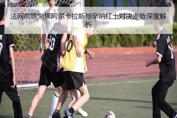法网前瞻聚焦阿尔卡拉斯与辛纳红土对决走势深度解析