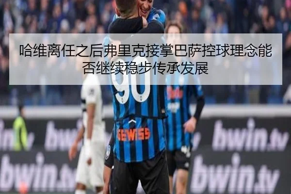 哈维离任之后弗里克接掌巴萨控球理念能否继续稳步传承发展