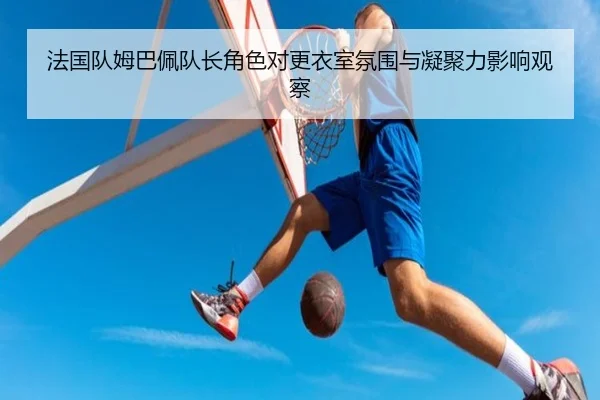 法国队姆巴佩队长角色对更衣室氛围与凝聚力影响观察